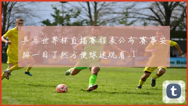 乒乓世界杯直播赛程表公布 赛事安排一目了然方便球迷观看_1