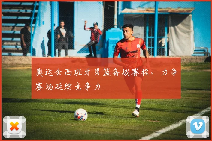 奥运会西班牙男篮备战赛程,力争赛场延续竞争力