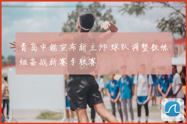 青岛中能宣布新主帅 球队调整教练组备战新赛季联赛