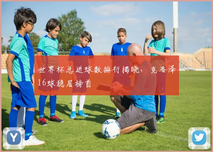 世界杯总进球数排行揭晓，克洛泽16球稳居榜首