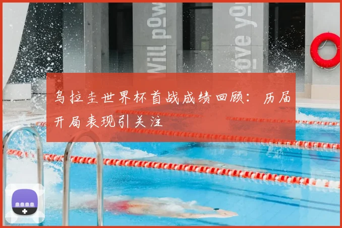 乌拉圭世界杯首战成绩回顾:历届开局表现引关注