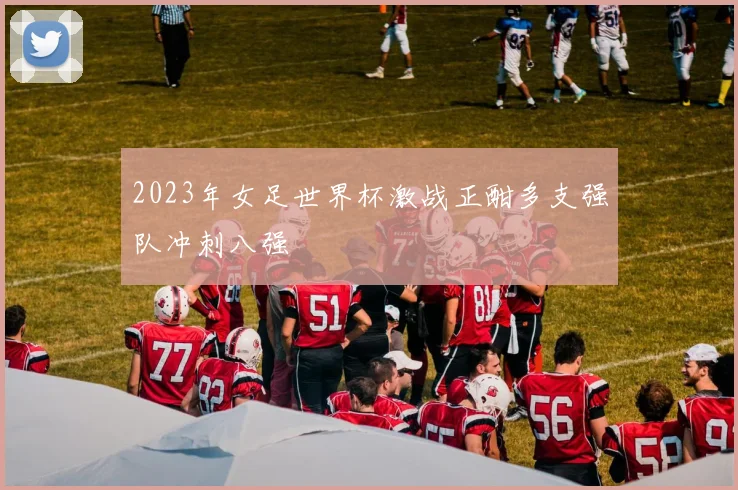 2023年女足世界杯激战正酣多支强队冲刺八强