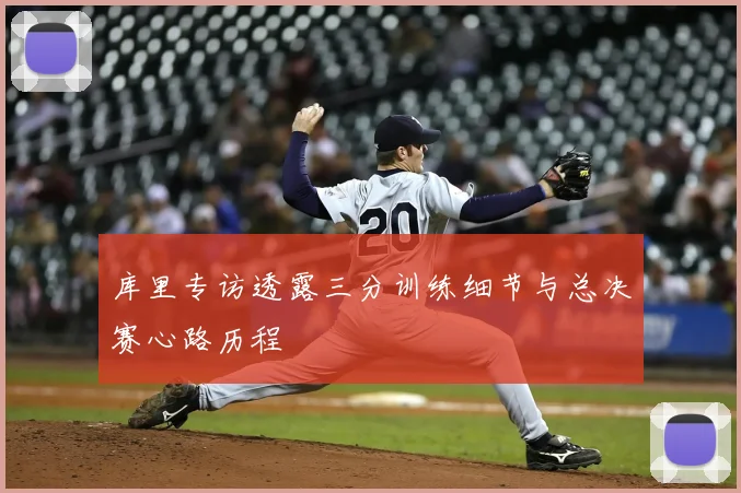 库里专访透露三分训练细节与总决赛心路历程