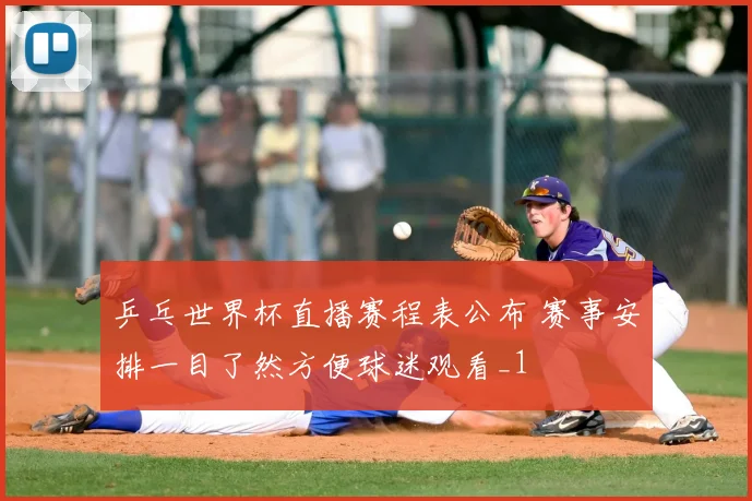 乒乓世界杯直播赛程表公布 赛事安排一目了然方便球迷观看_1