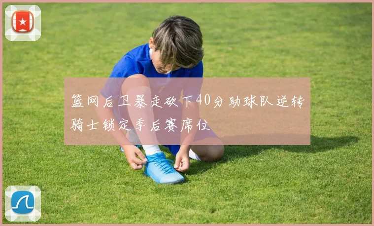 篮网后卫暴走砍下40分助球队逆转骑士锁定季后赛席位