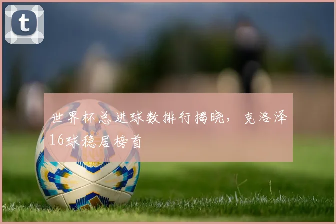 世界杯总进球数排行揭晓，克洛泽16球稳居榜首