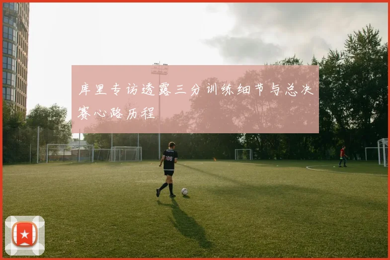 库里专访透露三分训练细节与总决赛心路历程
