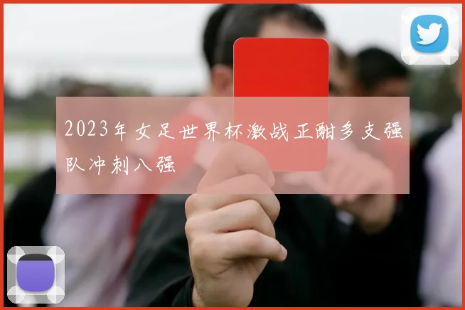 2023年女足世界杯激战正酣多支强队冲刺八强
