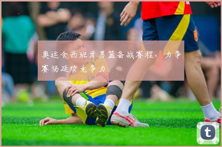 奥运会西班牙男篮备战赛程,力争赛场延续竞争力