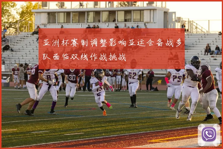 亚洲杯赛制调整影响亚运会备战多队面临双线作战挑战