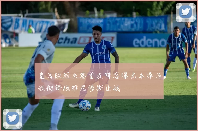 皇马欧冠决赛首发阵容曝光本泽马领衔锋线维尼修斯出战