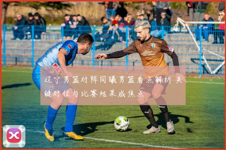 辽宁男篮对阵同曦男篮看点解析 关键对位与比赛结果成焦点