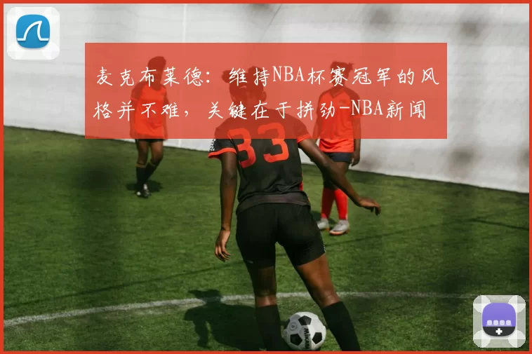 麦克布莱德:维持NBA杯赛冠军的风格并不难,关键在于拼劲-NBA新闻