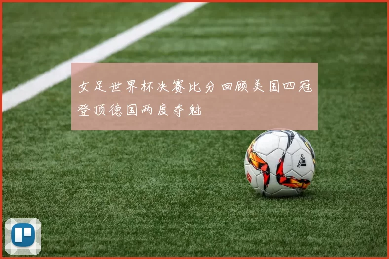 女足世界杯决赛比分回顾美国四冠登顶德国两度夺魁