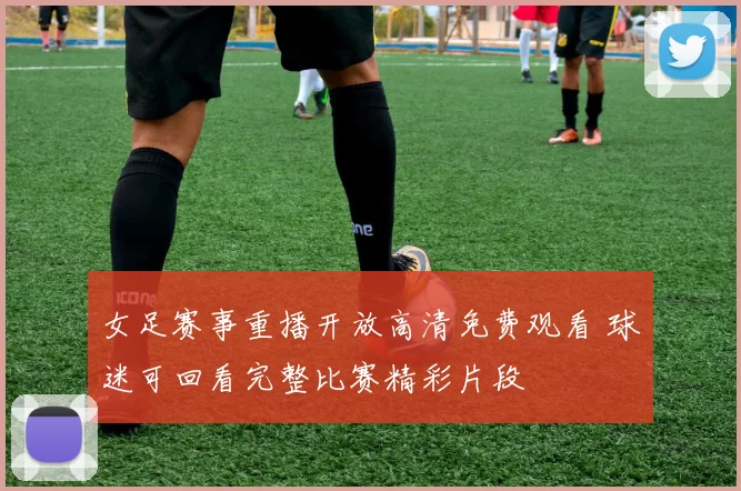 女足赛事重播开放高清免费观看 球迷可回看完整比赛精彩片段