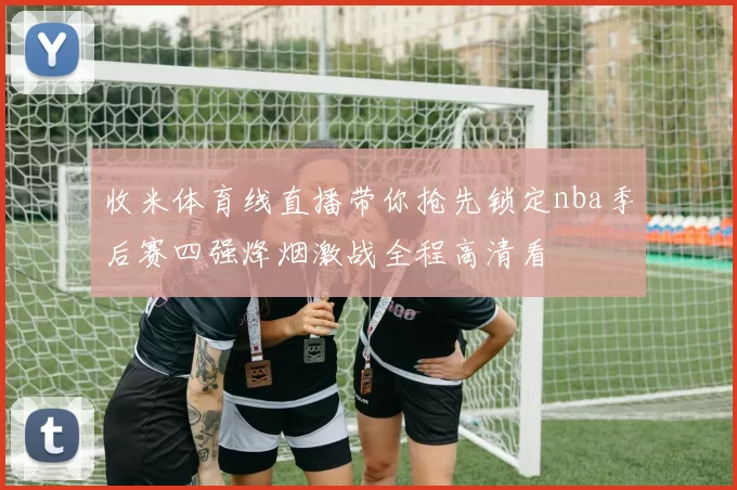 收米体育线直播带你抢先锁定nba季后赛四强烽烟激战全程高清看