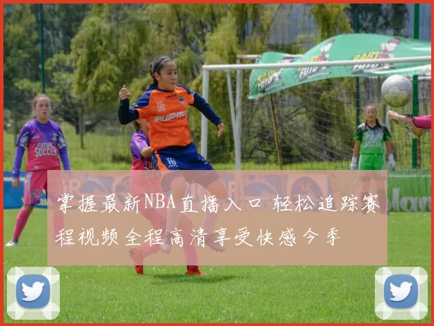 掌握最新NBA直播入口 轻松追踪赛程视频全程高清享受快感今季