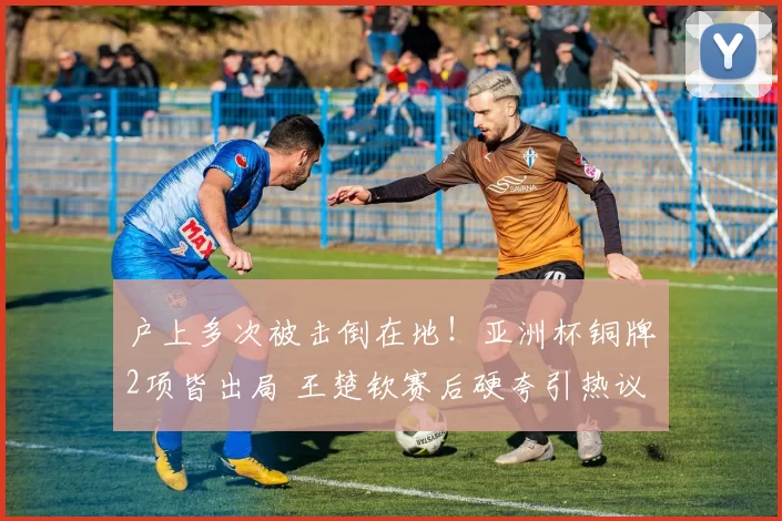 户上多次被击倒在地！亚洲杯铜牌2项皆出局 王楚钦赛后硬夸引热议