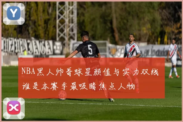 NBA黑人帅哥球星颜值与实力双线 谁是本赛季最吸睛焦点人物