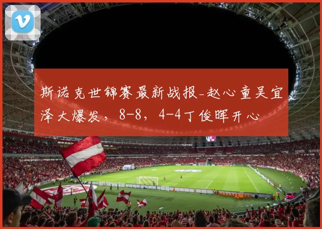 斯诺克世锦赛最新战报_赵心童吴宜泽大爆发，8-8，4-4丁俊晖开心