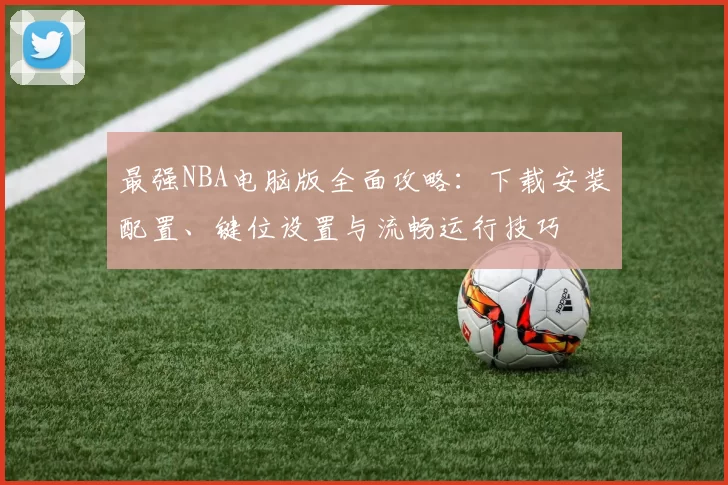 最强NBA电脑版全面攻略:下载安装配置、键位设置与流畅运行技巧