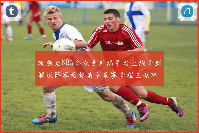 改版后NBA公众号直播平台上线全新解说阵容陪你看季前赛全程互动环节