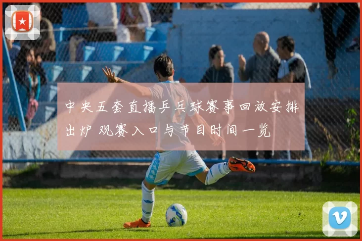 中央五套直播乒乓球赛事回放安排出炉 观赛入口与节目时间一览