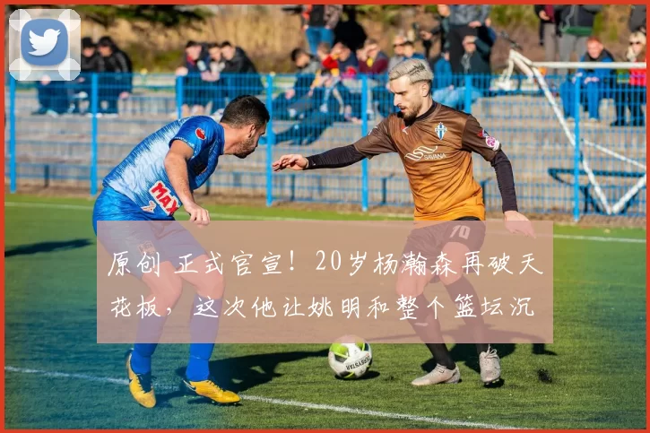 原创 正式官宣!20岁杨瀚森再破天花板,这次他让姚明和整个篮坛沉默了