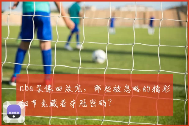 nba录像回放完,那些被忽略的精彩细节竟藏着夺冠密码?