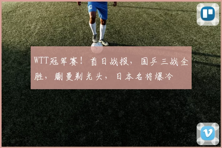 WTT冠军赛!首日战报,国乒三战全胜,蒯曼剃光头,日本名将爆冷