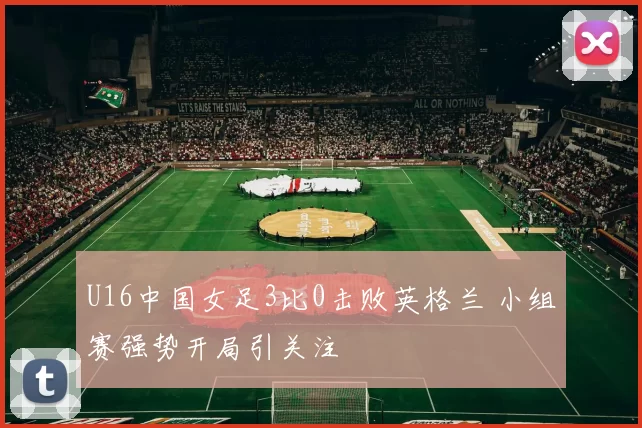 U16中国女足3比0击败英格兰 小组赛强势开局引关注
