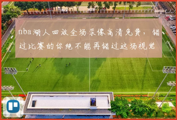 nba湖人回放全场录像高清免费，错过比赛的你绝不能再错过这场视觉盛宴！