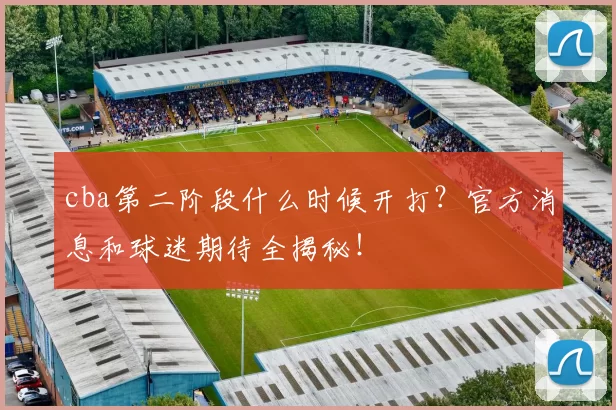 cba第二阶段什么时候开打？官方消息和球迷期待全揭秘！