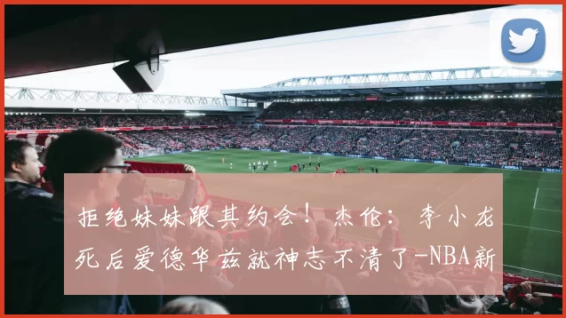 拒绝妹妹跟其约会!杰伦:李小龙死后爱德华兹就神志不清了-NBA新闻