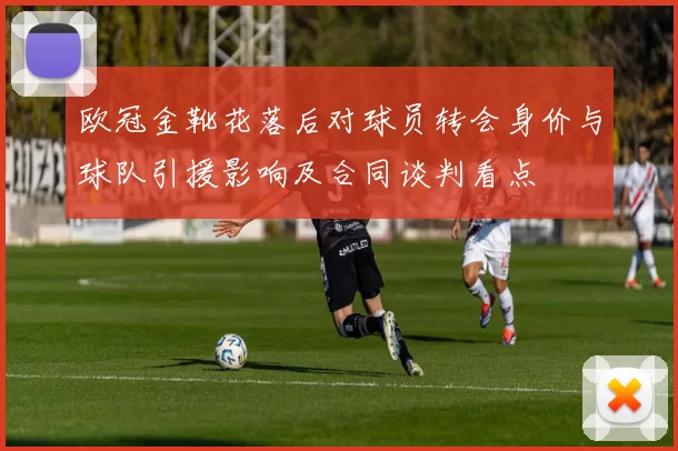 欧冠金靴花落后对球员转会身价与球队引援影响及合同谈判看点