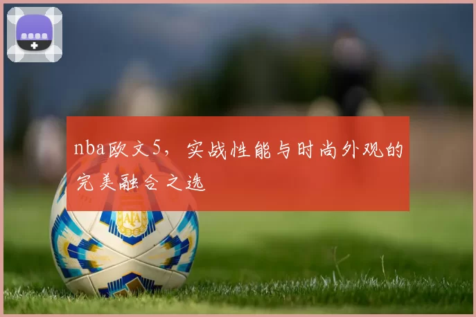 nba欧文5，实战性能与时尚外观的完美融合之选