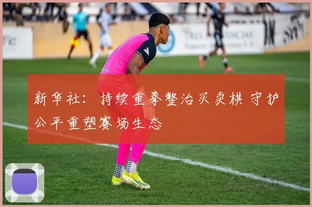 新华社：持续重拳整治买卖棋 守护公平重塑赛场生态