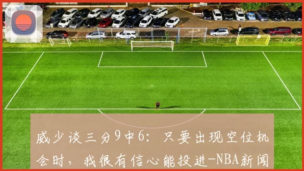 威少谈三分9中6：只要出现空位机会时，我很有信心能投进-NBA新闻