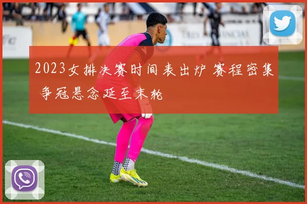 2023女排决赛时间表出炉 赛程密集 争冠悬念延至末轮