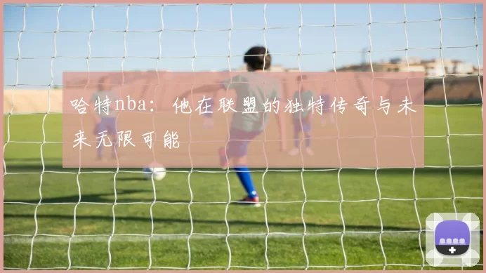 哈特nba：他在联盟的独特传奇与未来无限可能