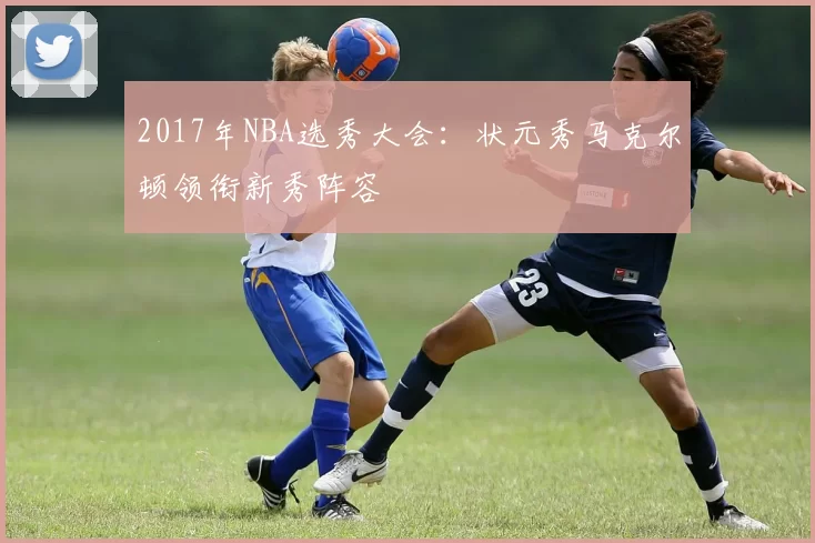 2017年NBA选秀大会：状元秀马克尔顿领衔新秀阵容