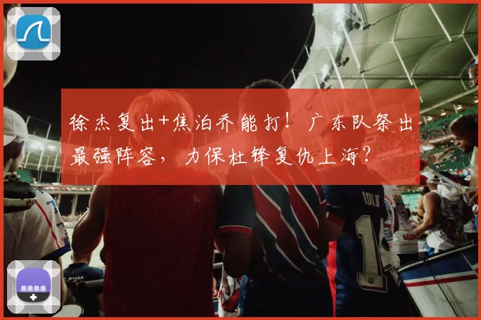 徐杰复出+焦泊乔能打！广东队祭出最强阵容，力保杜锋复仇上海？