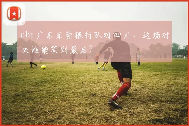 cba广东东莞银行队对四川,这场对决谁能笑到最后?