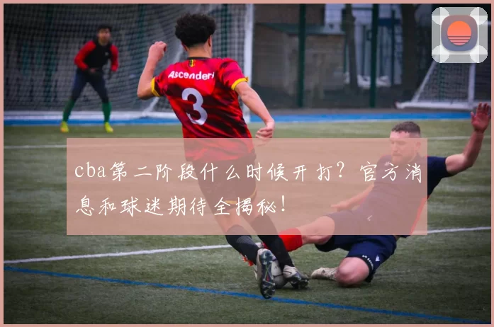 cba第二阶段什么时候开打？官方消息和球迷期待全揭秘！