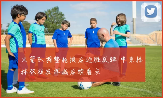 火箭队调整轮换后连胜反弹 申京格林双核发挥成后续看点