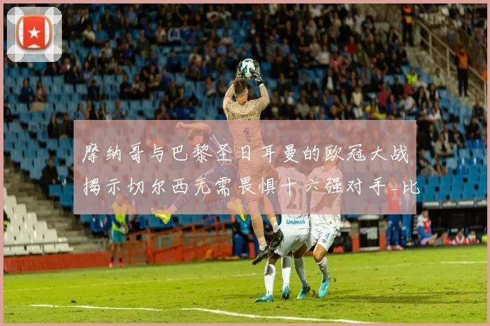 摩纳哥与巴黎圣日耳曼的欧冠大战揭示切尔西无需畏惧十六强对手_比赛_蓝军