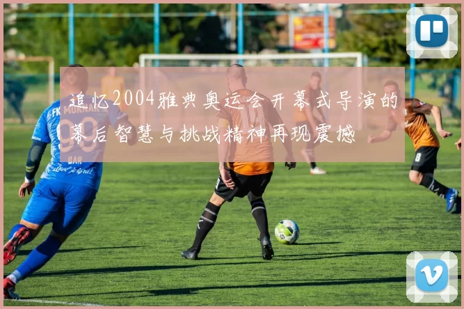 追忆2004雅典奥运会开幕式导演的幕后智慧与挑战精神再现震撼