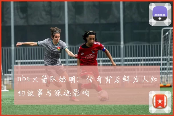 nba火箭队姚明：传奇背后鲜为人知的故事与深远影响