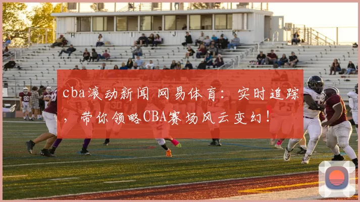cba滚动新闻 网易体育：实时追踪，带你领略CBA赛场风云变幻！