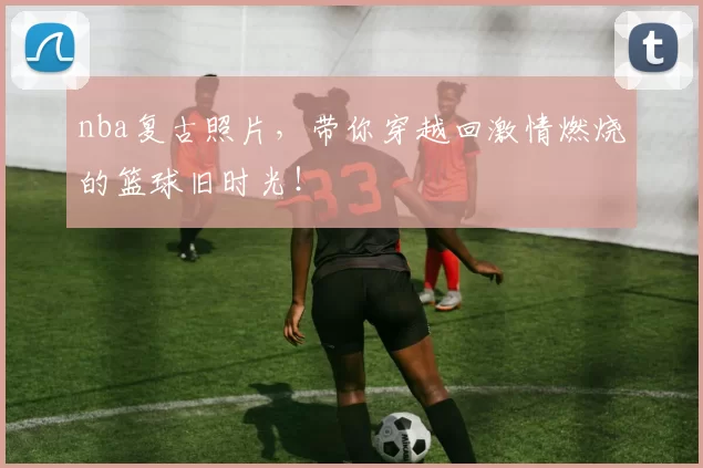 nba复古照片，带你穿越回激情燃烧的篮球旧时光！